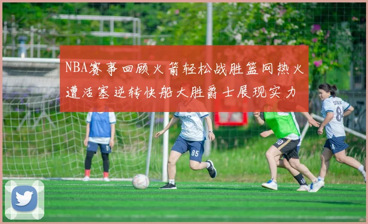 NBA赛事回顾火箭轻松战胜篮网热火遭活塞逆转快船大胜爵士展现实力