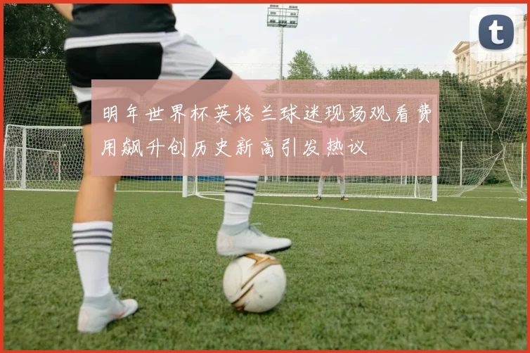 明年世界杯英格兰球迷现场观看费用飙升创历史新高引发热议