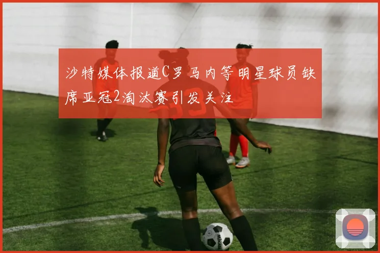 沙特媒体报道C罗马内等明星球员缺席亚冠2淘汰赛引发关注