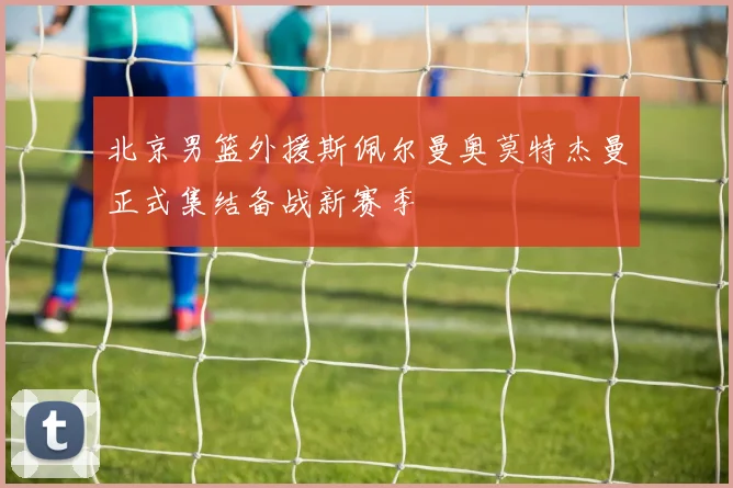北京男篮外援斯佩尔曼奥莫特杰曼正式集结备战新赛季
