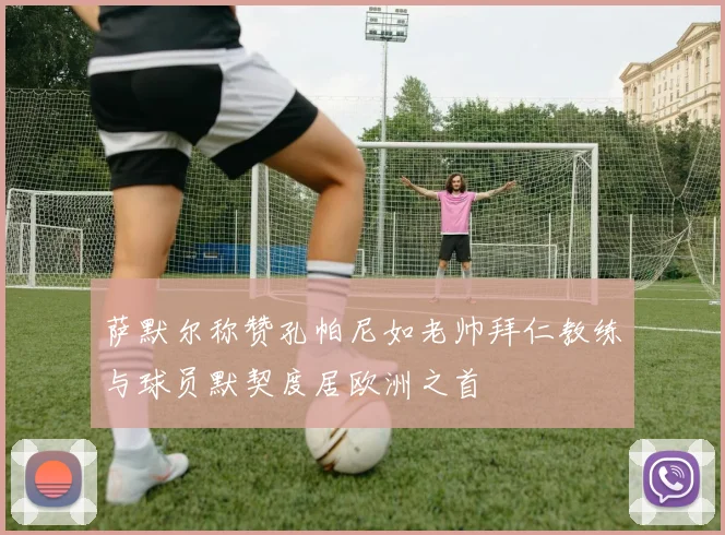 萨默尔称赞孔帕尼如老帅拜仁教练与球员默契度居欧洲之首