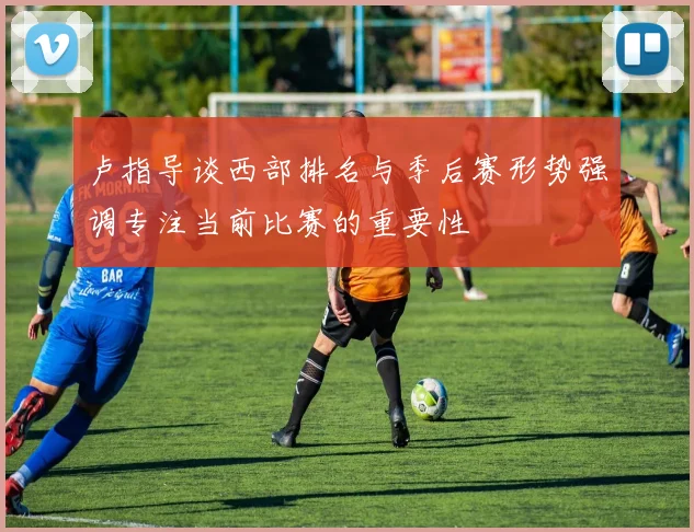 卢指导谈西部排名与季后赛形势强调专注当前比赛的重要性