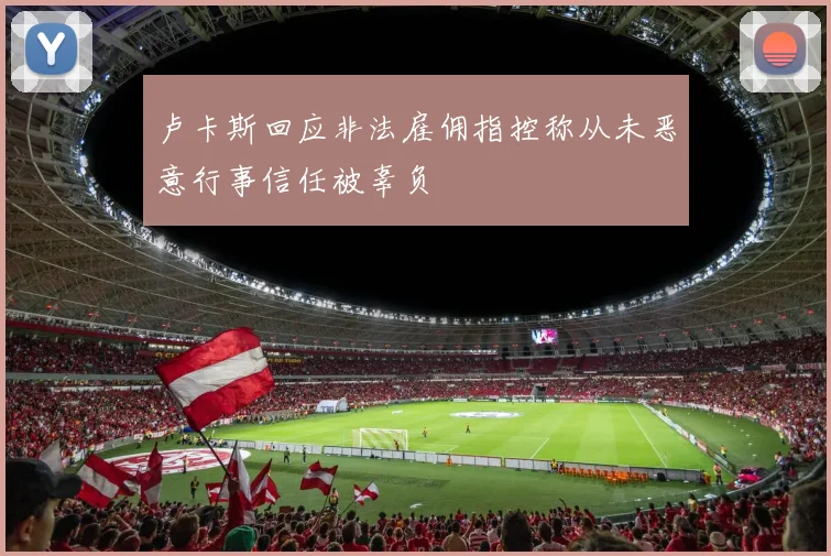 卢卡斯回应非法雇佣指控称从未恶意行事信任被辜负