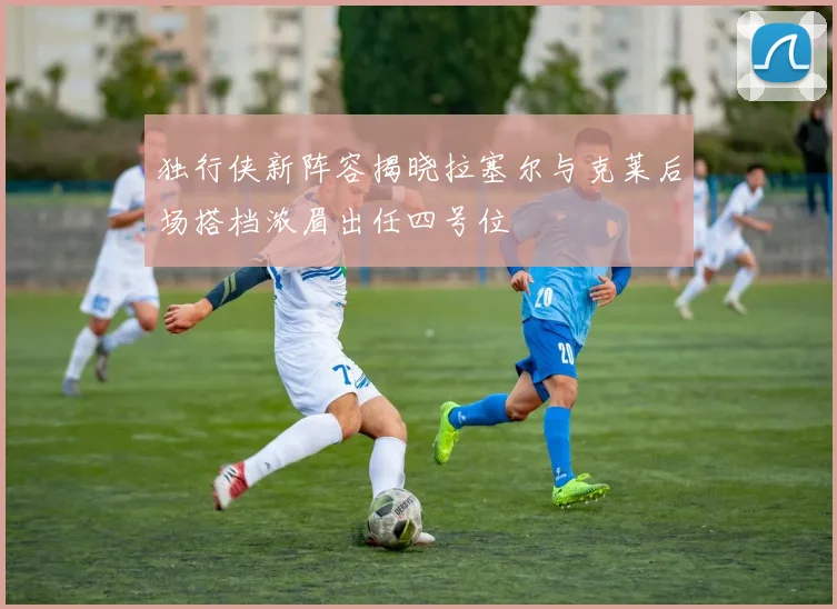 独行侠新阵容揭晓拉塞尔与克莱后场搭档浓眉出任四号位