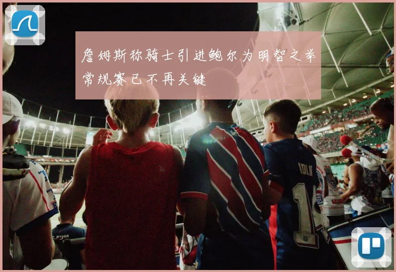 詹姆斯称骑士引进鲍尔为明智之举常规赛已不再关键