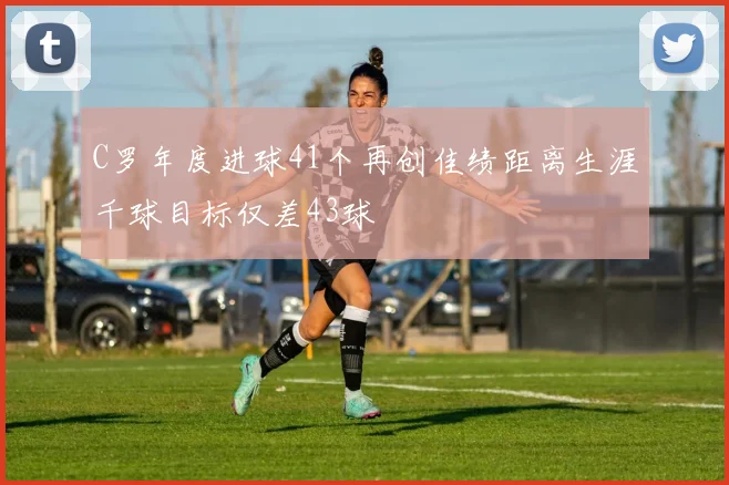 C罗年度进球41个再创佳绩距离生涯千球目标仅差43球