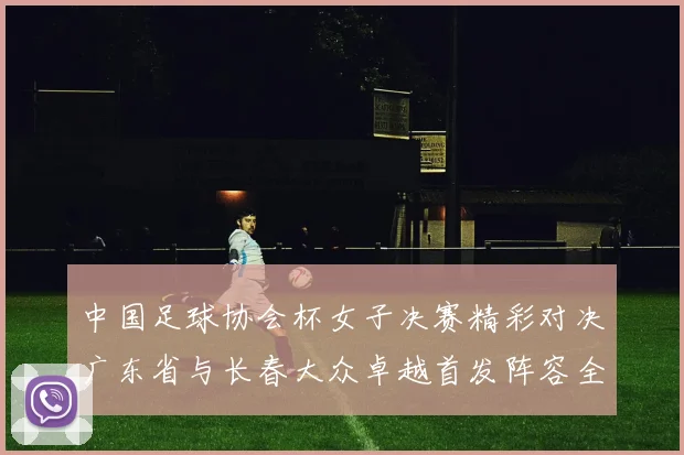 中国足球协会杯女子决赛精彩对决广东省与长春大众卓越首发阵容全面解析