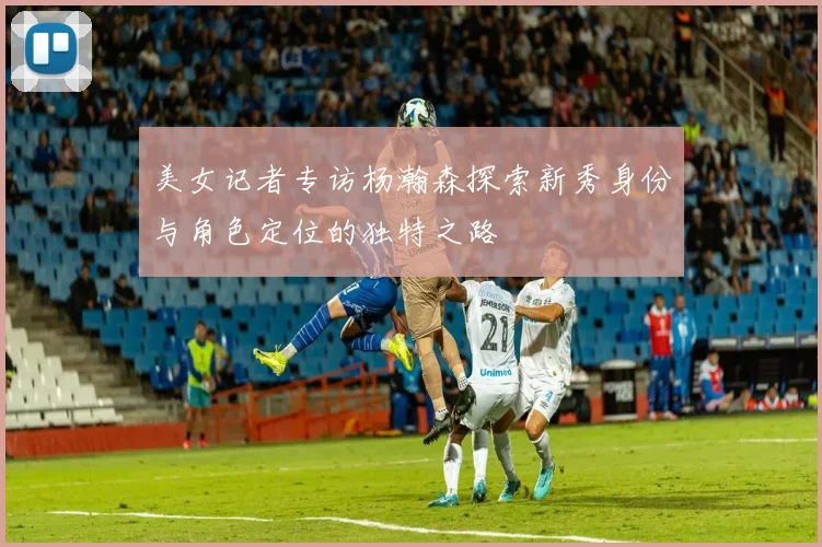 美女记者专访杨瀚森探索新秀身份与角色定位的独特之路