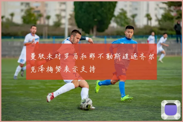 曼联未对罗马和那不勒斯追逐齐尔克泽梅努表示支持