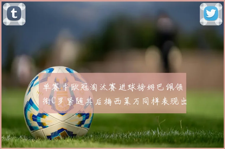 单赛季欧冠淘汰赛进球榜姆巴佩领衔C罗紧随其后梅西莱万同样表现出色