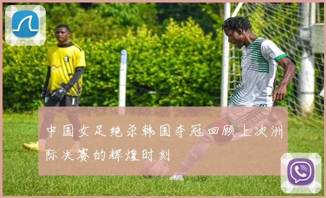 中国女足绝杀韩国夺冠回顾上次洲际决赛的辉煌时刻