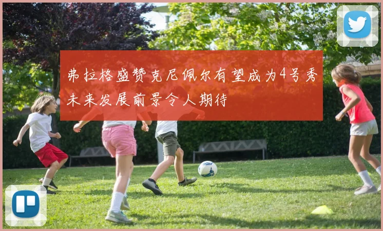 弗拉格盛赞克尼佩尔有望成为4号秀未来发展前景令人期待