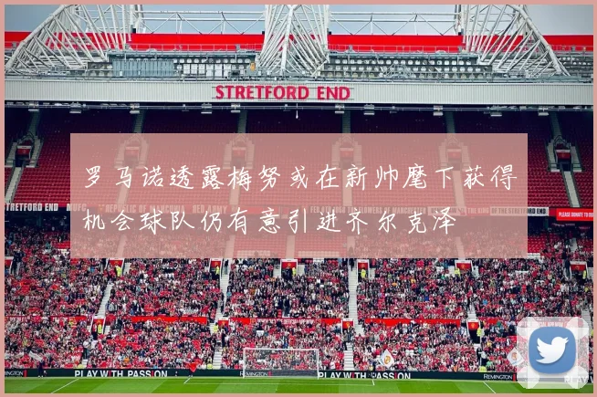 罗马诺透露梅努或在新帅麾下获得机会球队仍有意引进齐尔克泽