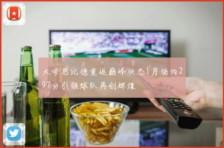 大帝恩比德重返巅峰状态1月场均297分引领球队再创辉煌