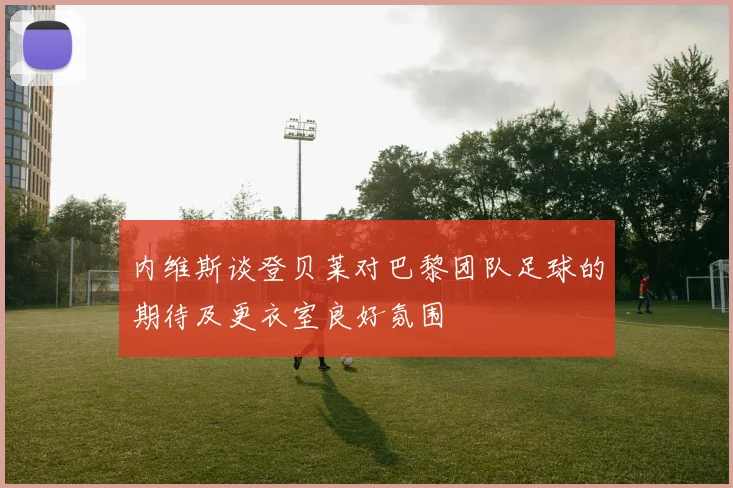 内维斯谈登贝莱对巴黎团队足球的期待及更衣室良好氛围