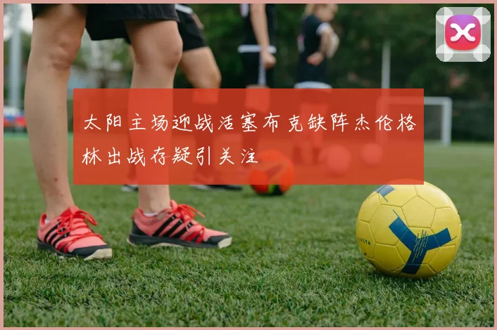 太阳主场迎战活塞布克缺阵杰伦格林出战存疑引关注