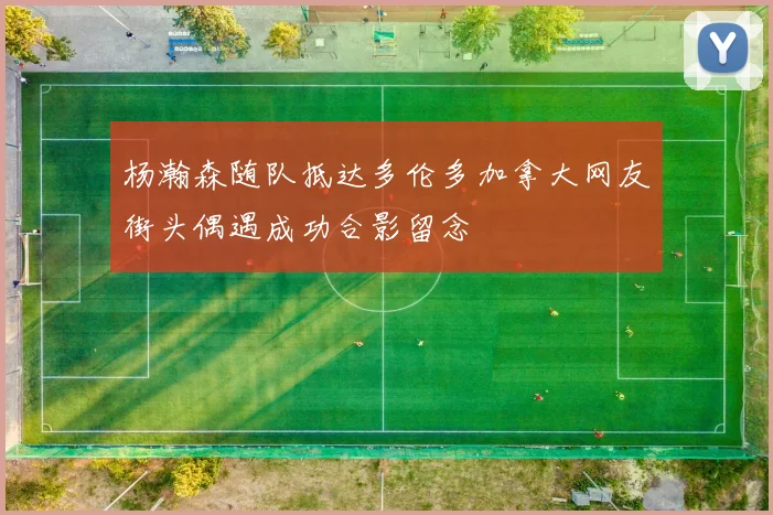 杨瀚森随队抵达多伦多加拿大网友街头偶遇成功合影留念