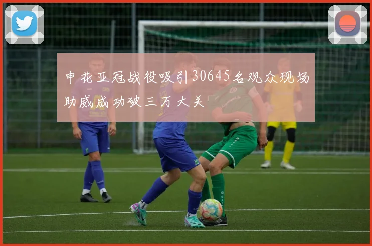 申花亚冠战役吸引30645名观众现场助威成功破三万大关