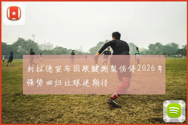 利拉德宣布因跟腱撕裂伤停2026年强势回归让球迷期待