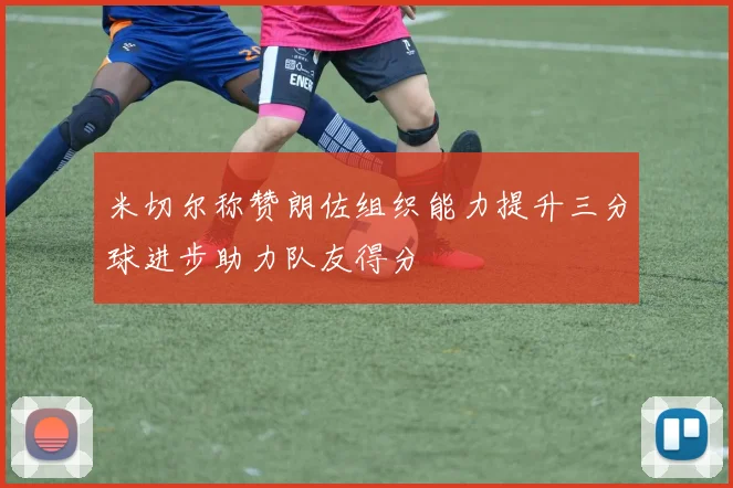 米切尔称赞朗佐组织能力提升三分球进步助力队友得分