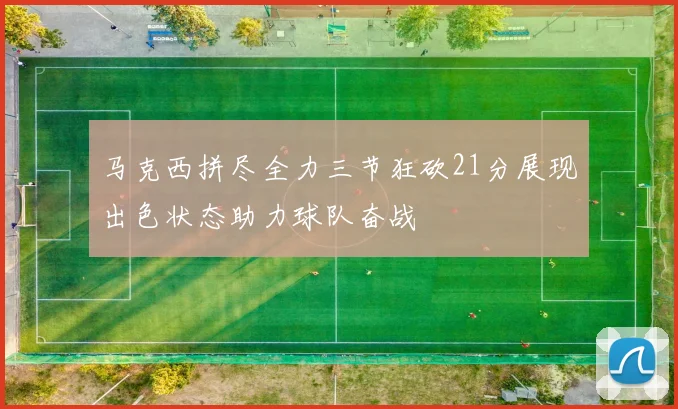 马克西拼尽全力三节狂砍21分展现出色状态助力球队奋战