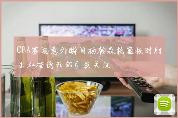 CBA赛场意外瞬间杨瀚森抢篮板时肘击加福德面部引发关注