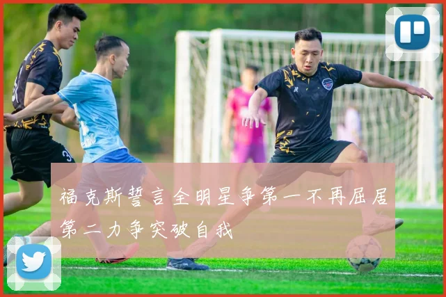 福克斯誓言全明星争第一不再屈居第二力争突破自我