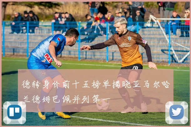 德转身价前十五榜单揭晓亚马尔哈兰德姆巴佩并列第一
