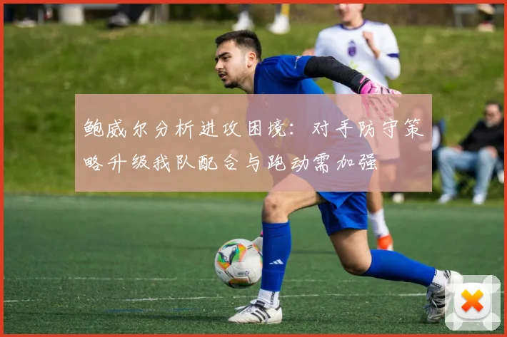 鲍威尔分析进攻困境：对手防守策略升级我队配合与跑动需加强