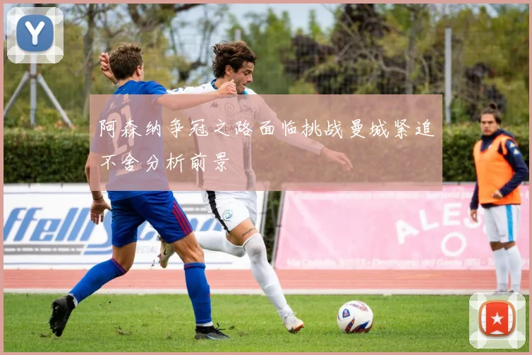 阿森纳争冠之路面临挑战曼城紧追不舍分析前景