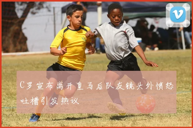 C罗宣布离开皇马后队友镜头外愤怒吐槽引发热议