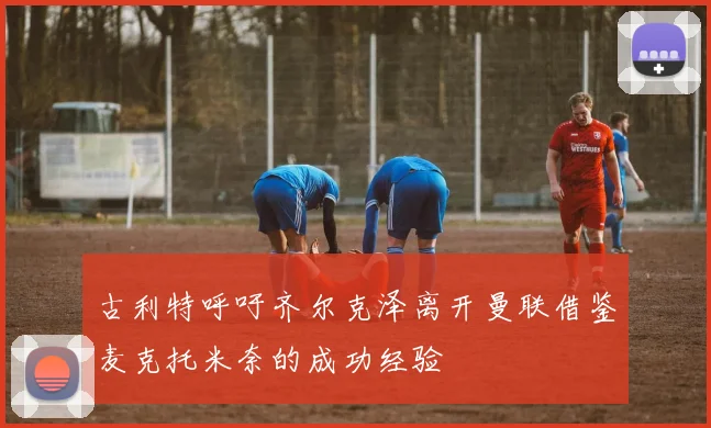 古利特呼吁齐尔克泽离开曼联借鉴麦克托米奈的成功经验