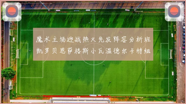 魔术主场迎战热火先发阵容分析班凯罗贝恩萨格斯小瓦温德尔卡特组合展现实力