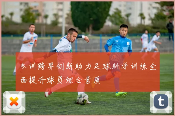 冬训跨界创新助力足球科学训练全面提升球员综合素质