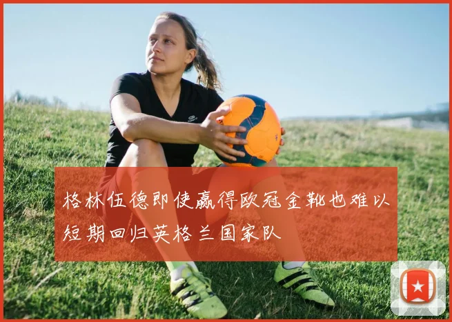 格林伍德即使赢得欧冠金靴也难以短期回归英格兰国家队