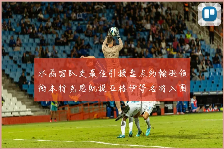 水晶宫队史最佳引援盘点约翰逊领衔本特克恩凯提亚格伊等名将入围