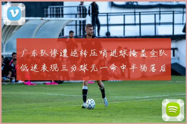 广东队惨遭逆转压哨进球掩盖全队低迷表现三分球无一命中半场落后26分