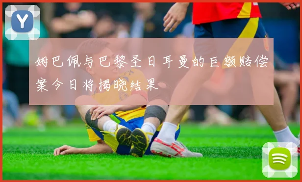 姆巴佩与巴黎圣日耳曼的巨额赔偿案今日将揭晓结果