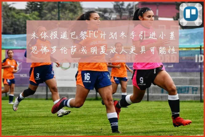 米体报道巴黎FC计划冬季引进小基恩佛罗伦萨或明夏放人更具可能性