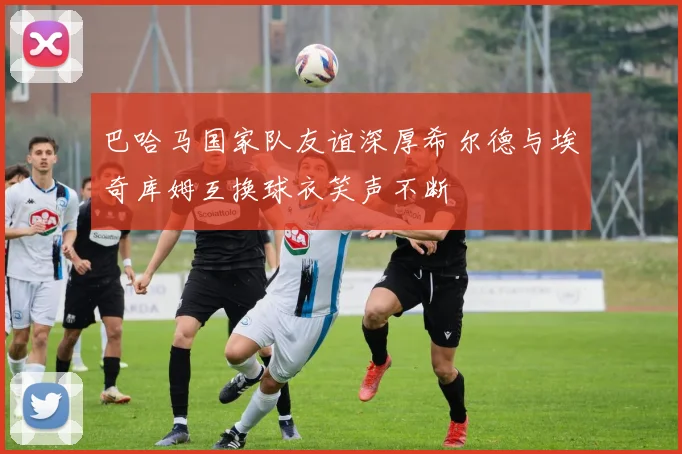 巴哈马国家队友谊深厚希尔德与埃奇库姆互换球衣笑声不断