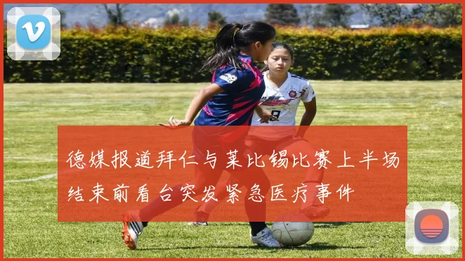 德媒报道拜仁与莱比锡比赛上半场结束前看台突发紧急医疗事件