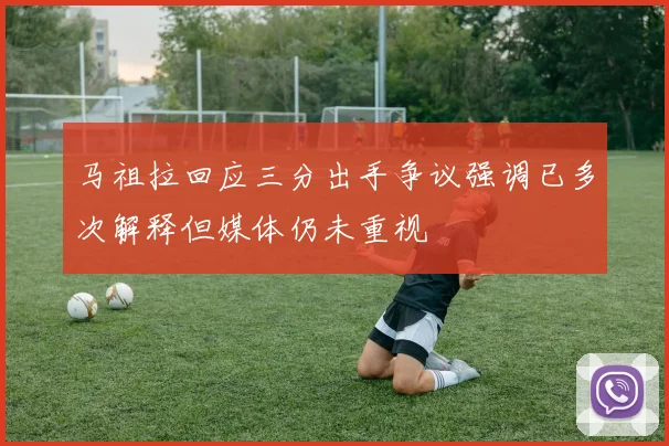 马祖拉回应三分出手争议强调已多次解释但媒体仍未重视