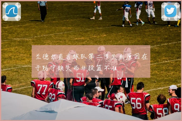 兰德尔直言球队第二节失利原因在于防守缺失而非投篮不准
