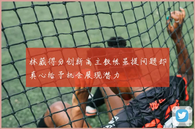 林葳得分创新高主教练虽提问题却真心给予机会展现潜力