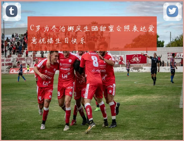 C罗为乔治娜庆生晒甜蜜合照表达爱意祝福生日快乐
