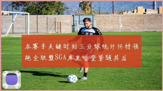 本赛季关键时刻三分球统计怀特领跑全联盟SGA库里哈登紧随其后