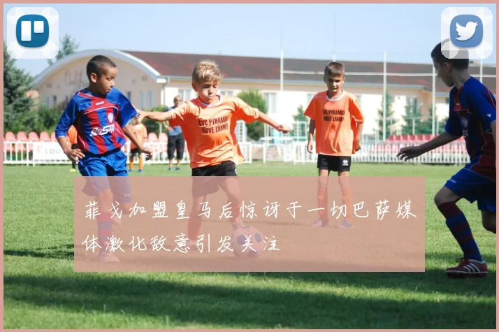 菲戈加盟皇马后惊讶于一切巴萨媒体激化敌意引发关注