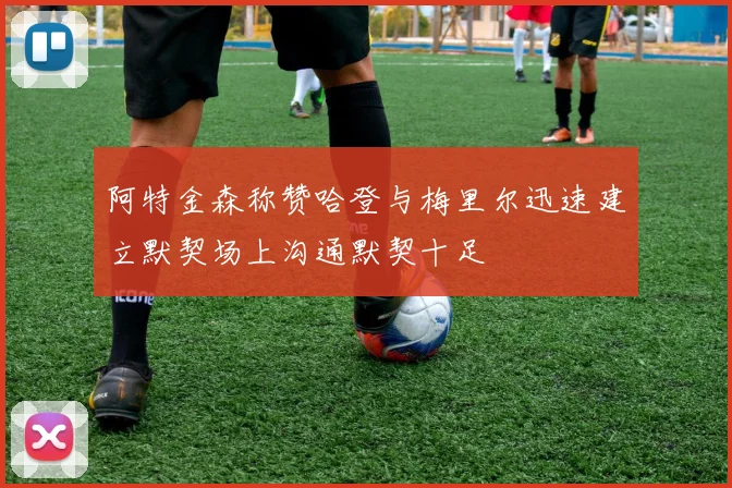 阿特金森称赞哈登与梅里尔迅速建立默契场上沟通默契十足