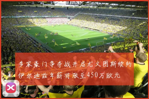 多家豪门争夺战开启尤文图斯续约伊尔迪兹年薪将涨至450万欧元