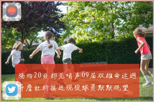 场均20分却无哨声09届双雄命运迥异詹杜科接近现役球员默默观望